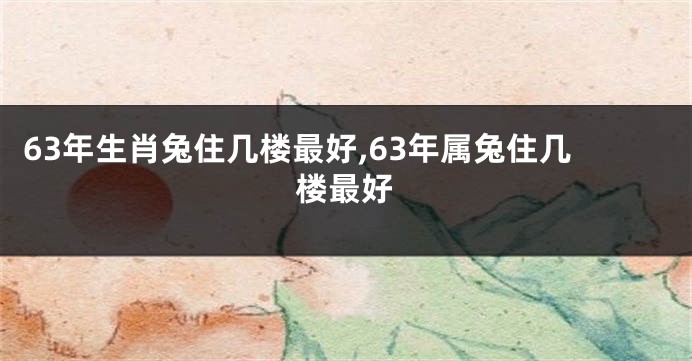 63年生肖兔住几楼最好,63年属兔住几楼最好