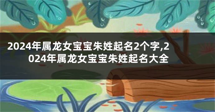 2024年属龙女宝宝朱姓起名2个字,2024年属龙女宝宝朱姓起名大全