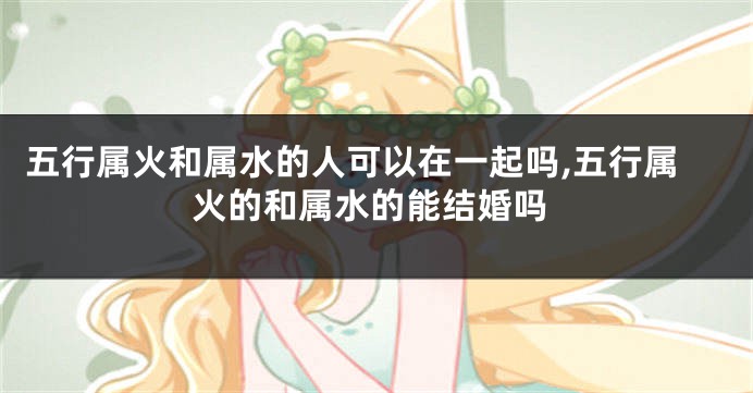 五行属火和属水的人可以在一起吗,五行属火的和属水的能结婚吗