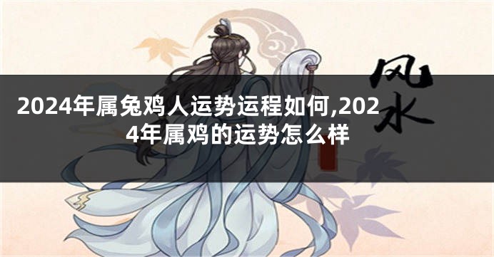 2024年属兔鸡人运势运程如何,2024年属鸡的运势怎么样