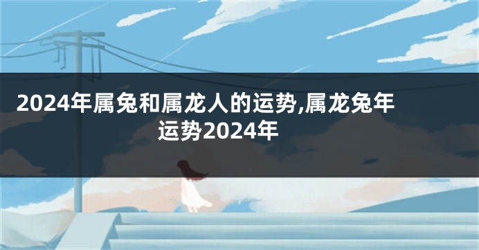 2024年属兔和属龙人的运势,属龙兔年运势2024年