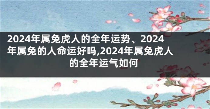 2024年属兔虎人的全年运势、2024年属兔的人命运好吗,2024年属兔虎人的全年运气如何