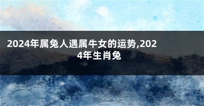 2024年属兔人遇属牛女的运势,2024年生肖兔
