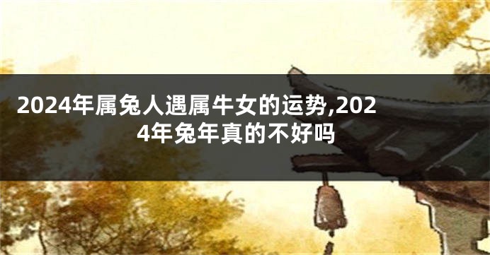 2024年属兔人遇属牛女的运势,2024年兔年真的不好吗