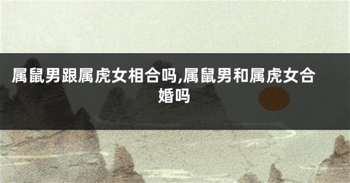 属鼠男跟属虎女相合吗,属鼠男和属虎女合婚吗