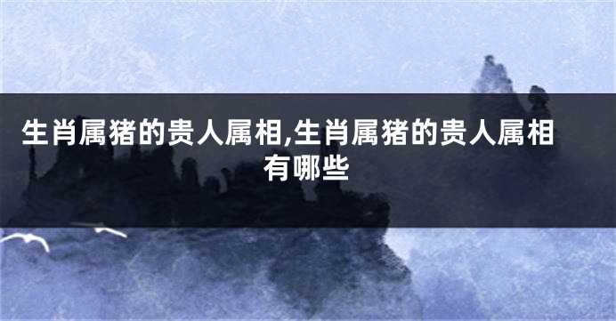 生肖属猪的贵人属相,生肖属猪的贵人属相有哪些