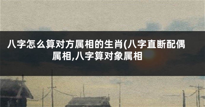 八字怎么算对方属相的生肖(八字直断配偶属相,八字算对象属相