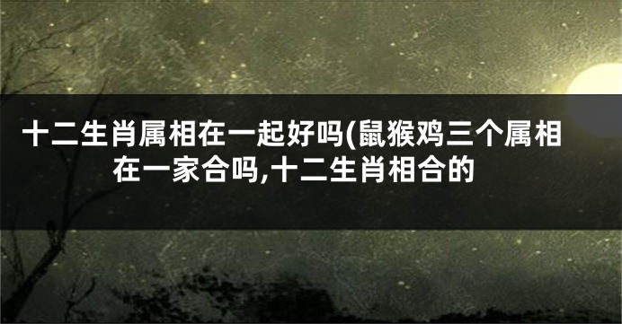 十二生肖属相在一起好吗(鼠猴鸡三个属相在一家合吗,十二生肖相合的
