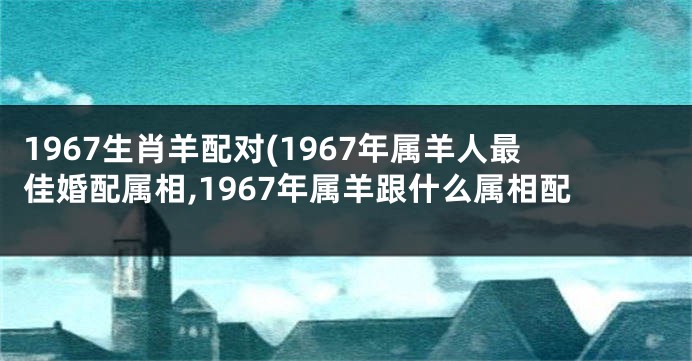 1967生肖羊配对(1967年属羊人最佳婚配属相,1967年属羊跟什么属相配