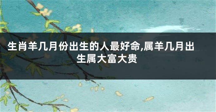 生肖羊几月份出生的人最好命,属羊几月出生属大富大贵