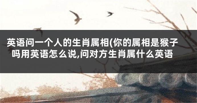 英语问一个人的生肖属相(你的属相是猴子吗用英语怎么说,问对方生肖属什么英语
