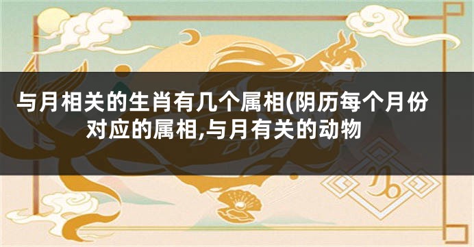 与月相关的生肖有几个属相(阴历每个月份对应的属相,与月有关的动物