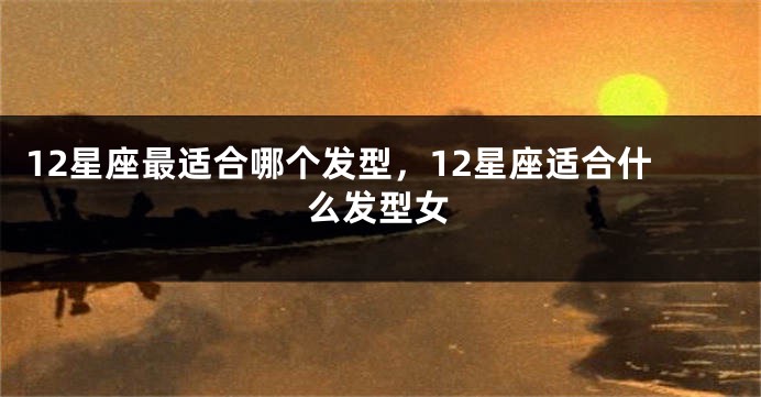 12星座最适合哪个发型，12星座适合什么发型女