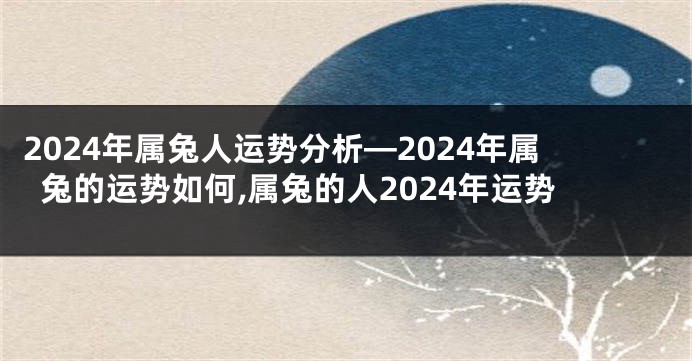 2024年属兔人运势分析—2024年属兔的运势如何,属兔的人2024年运势