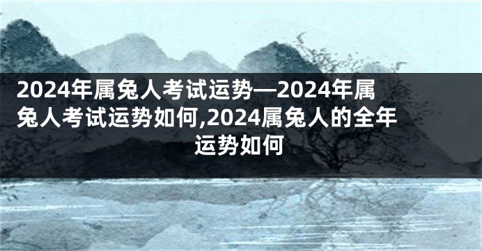 2024年属兔人考试运势—2024年属兔人考试运势如何,2024属兔人的全年运势如何