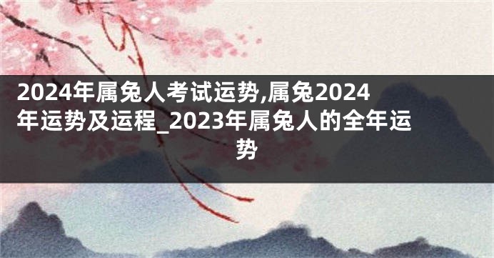 2024年属兔人考试运势,属兔2024年运势及运程_2023年属兔人的全年运势