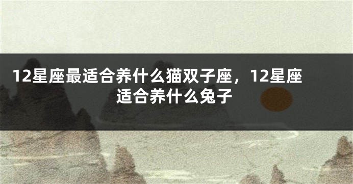12星座最适合养什么猫双子座，12星座适合养什么兔子