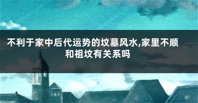 不利于家中后代运势的坟墓风水,家里不顺和祖坟有关系吗