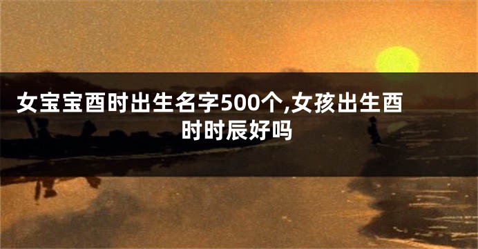 女宝宝酉时出生名字500个,女孩出生酉时时辰好吗