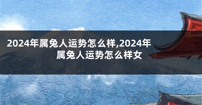 2024年属兔人运势怎么样,2024年属兔人运势怎么样女