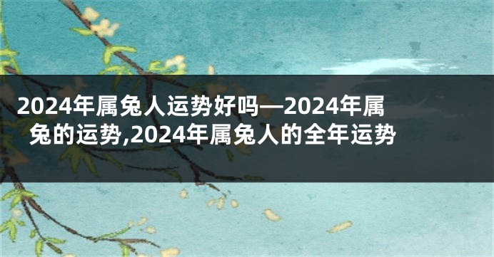 2024年属兔人运势好吗—2024年属兔的运势,2024年属兔人的全年运势