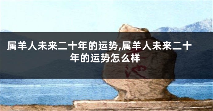 属羊人未来二十年的运势,属羊人未来二十年的运势怎么样