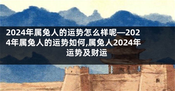 2024年属兔人的运势怎么样呢—2024年属兔人的运势如何,属兔人2024年运势及财运