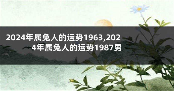 2024年属兔人的运势1963,2024年属兔人的运势1987男