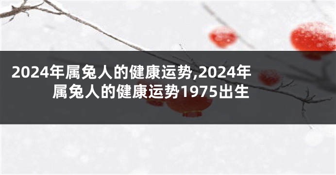 2024年属兔人的健康运势,2024年属兔人的健康运势1975出生