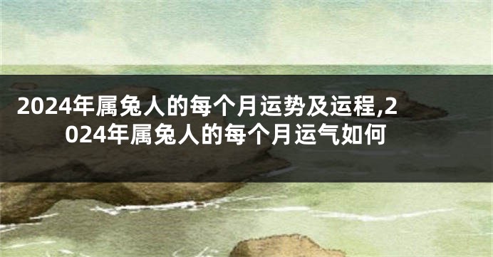 2024年属兔人的每个月运势及运程,2024年属兔人的每个月运气如何