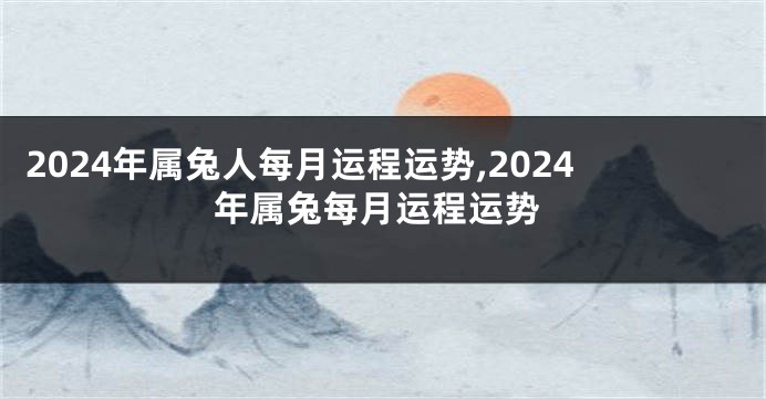 2024年属兔人每月运程运势,2024年属兔每月运程运势