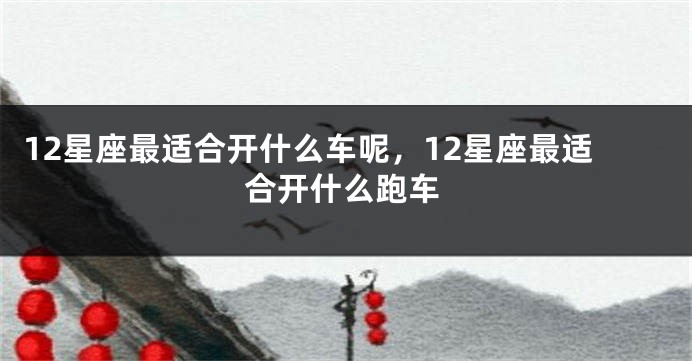 12星座最适合开什么车呢，12星座最适合开什么跑车