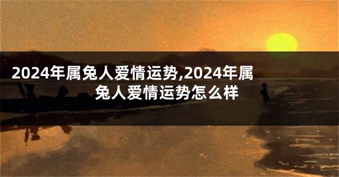2024年属兔人爱情运势,2024年属兔人爱情运势怎么样