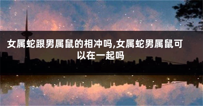女属蛇跟男属鼠的相冲吗,女属蛇男属鼠可以在一起吗