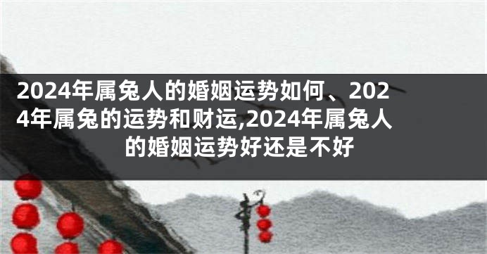 2024年属兔人的婚姻运势如何、2024年属兔的运势和财运,2024年属兔人的婚姻运势好还是不好