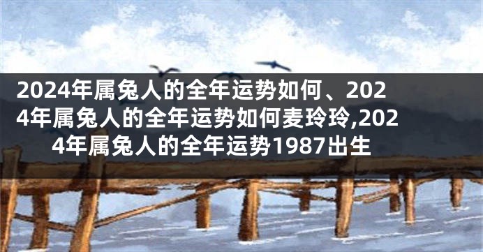 2024年属兔人的全年运势如何、2024年属兔人的全年运势如何麦玲玲,2024年属兔人的全年运势1987出生