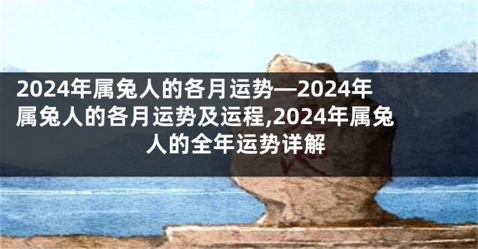 2024年属兔人的各月运势—2024年属兔人的各月运势及运程,2024年属兔人的全年运势详解