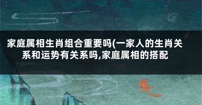 家庭属相生肖组合重要吗(一家人的生肖关系和运势有关系吗,家庭属相的搭配