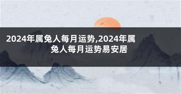2024年属兔人每月运势,2024年属兔人每月运势易安居