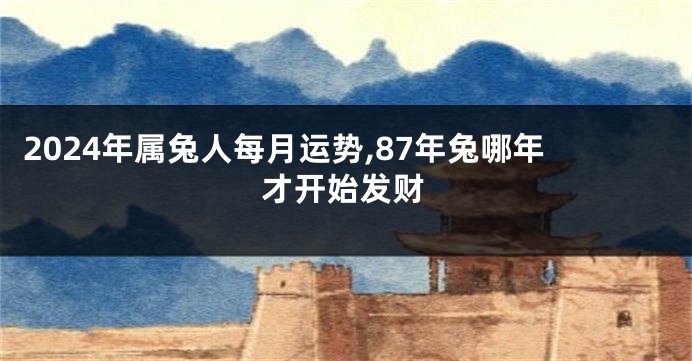 2024年属兔人每月运势,87年兔哪年才开始发财