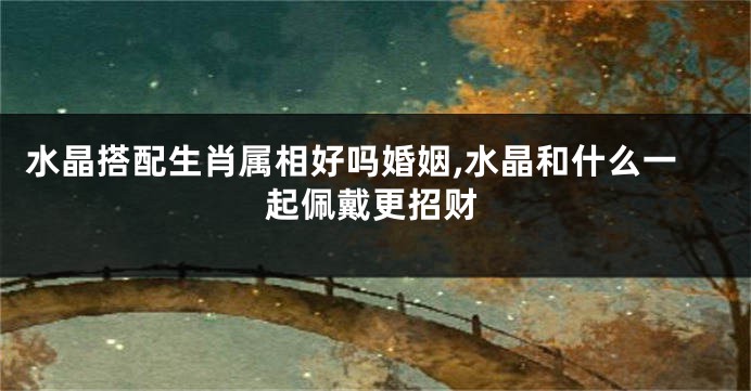 水晶搭配生肖属相好吗婚姻,水晶和什么一起佩戴更招财