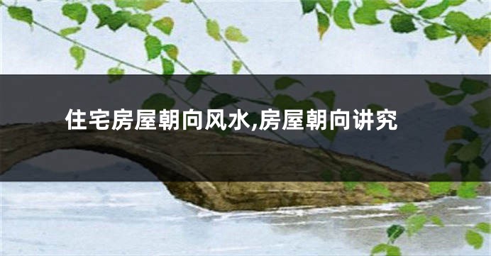住宅房屋朝向风水,房屋朝向讲究