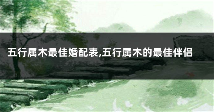 五行属木最佳婚配表,五行属木的最佳伴侣