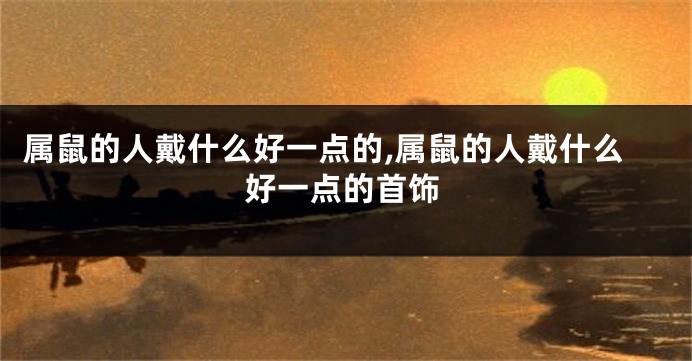 属鼠的人戴什么好一点的,属鼠的人戴什么好一点的首饰