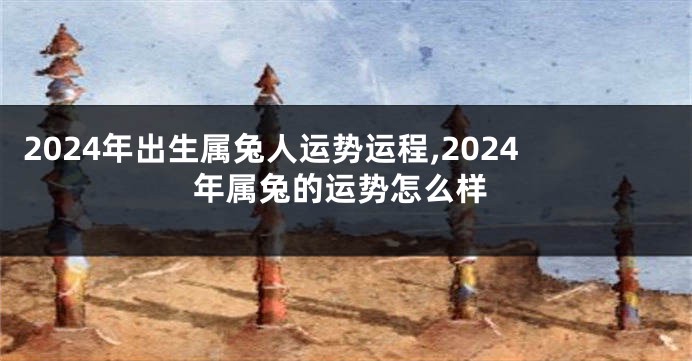2024年出生属兔人运势运程,2024年属兔的运势怎么样