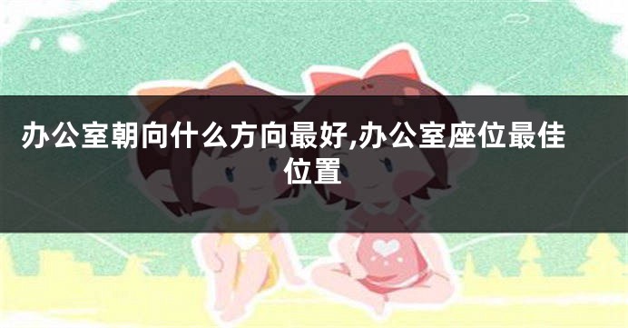 办公室朝向什么方向最好,办公室座位最佳位置