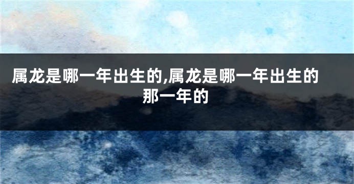 属龙是哪一年出生的,属龙是哪一年出生的那一年的