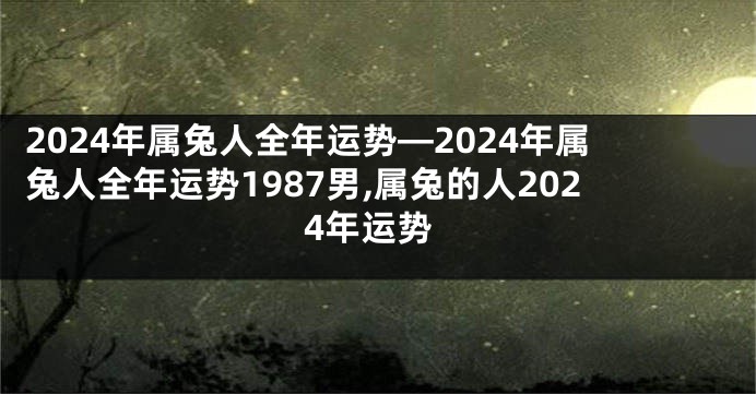 2024年属兔人全年运势—2024年属兔人全年运势1987男,属兔的人2024年运势