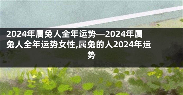 2024年属兔人全年运势—2024年属兔人全年运势女性,属兔的人2024年运势