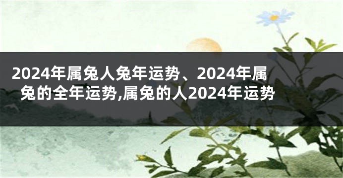 2024年属兔人兔年运势、2024年属兔的全年运势,属兔的人2024年运势